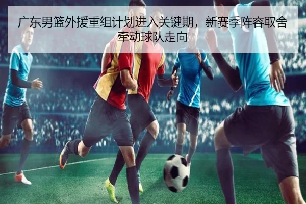 广东男篮外援重组计划进入关键期，新赛季阵容取舍牵动球队走向