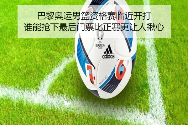 巴黎奥运男篮资格赛临近开打 谁能抢下最后门票比正赛更让人揪心